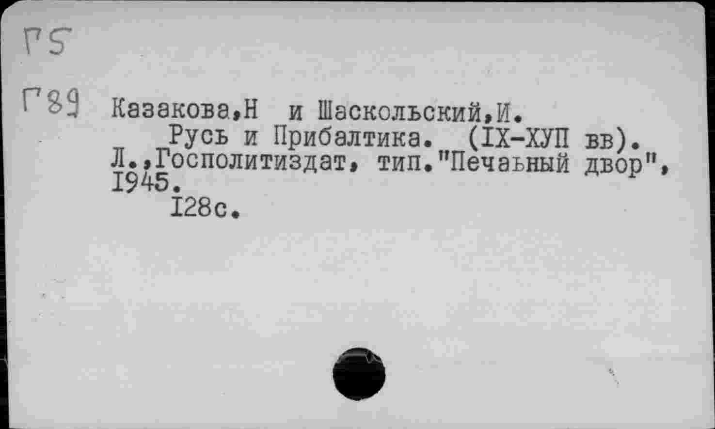 ﻿Г’йЭ Казакова,Н и Шаскольский,И.
Русь и Прибалтика. (ІХ-ХУП вв).
Л.,Госполитиздат, тип.”Печаьный двор”, 19 45 •
128с.